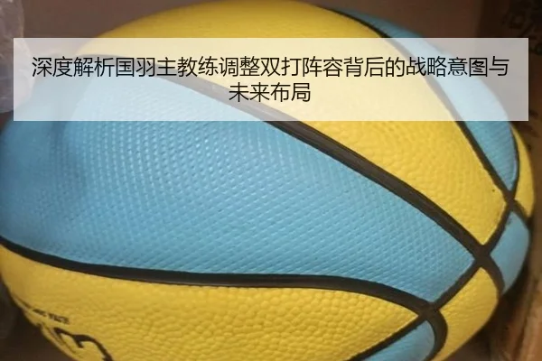 深度解析国羽主教练调整双打阵容背后的战略意图与未来布局